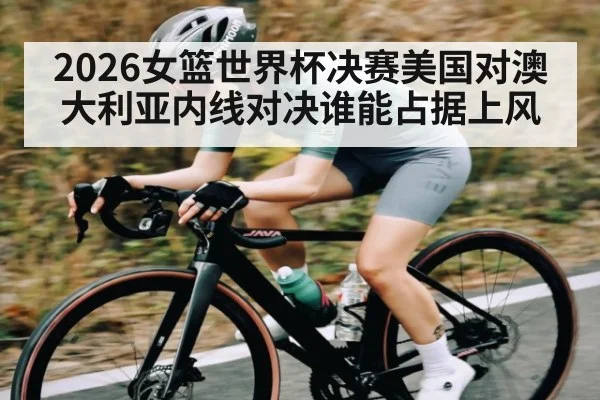 2026女篮世界杯决赛美国对澳大利亚内线对决谁能占据上风