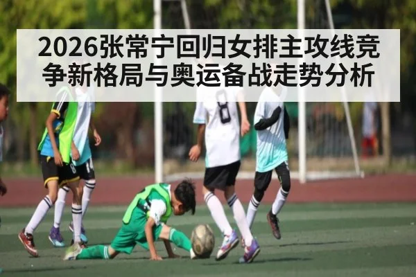 2026张常宁回归女排主攻线竞争新格局与奥运备战走势分析